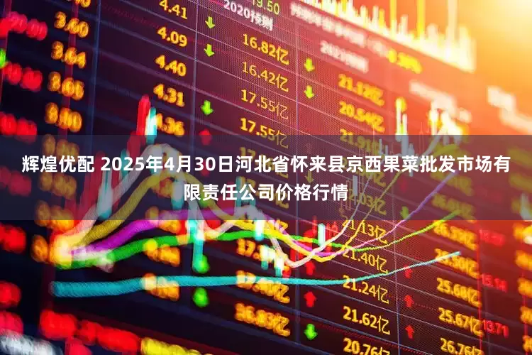 辉煌优配 2025年4月30日河北省怀来县京西果菜批发市场有限责任公司价格行情