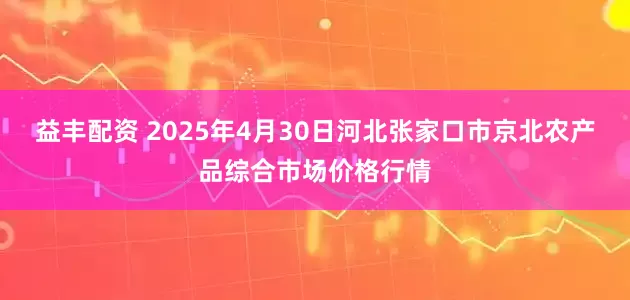 益丰配资 2025年4月30日河北张家口市京北农产品综合市场价格行情