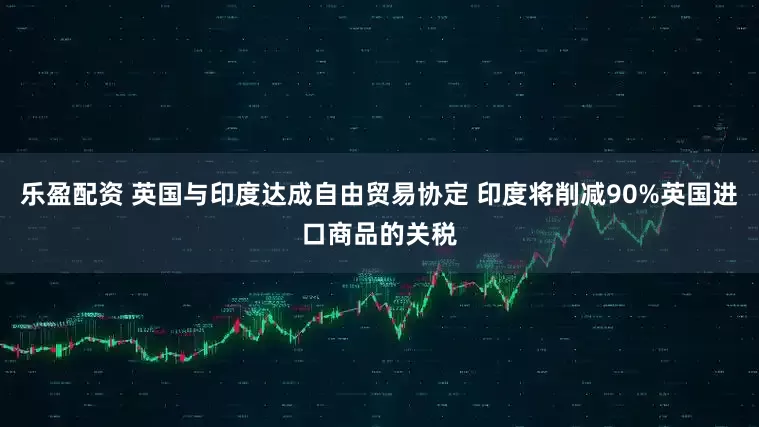 乐盈配资 英国与印度达成自由贸易协定 印度将削减90%英国进口商品的关税