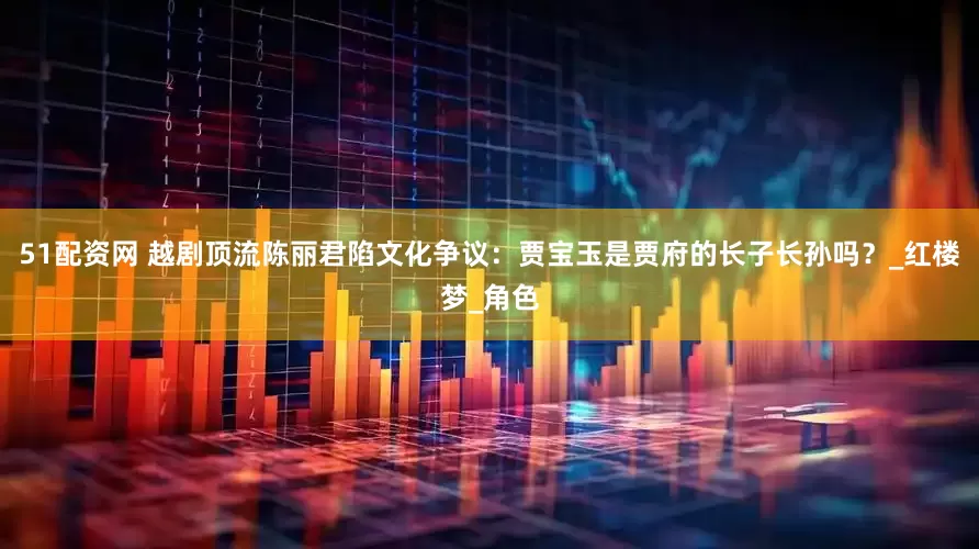 51配资网 越剧顶流陈丽君陷文化争议：贾宝玉是贾府的长子长孙吗？_红楼梦_角色