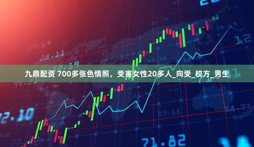 九鼎配资 700多张色情照，受害女性20多人_向受_校方_男生