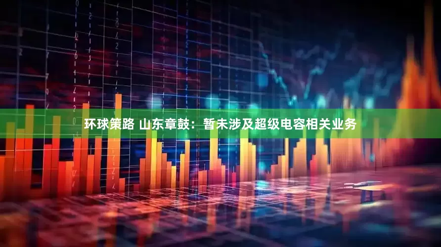 环球策路 山东章鼓：暂未涉及超级电容相关业务