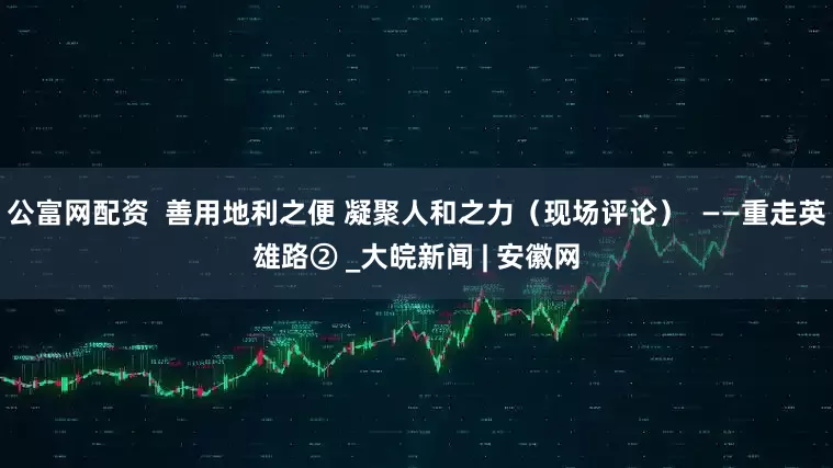 公富网配资  善用地利之便 凝聚人和之力（现场评论）  ——重走英雄路② _大皖新闻 | 安徽网