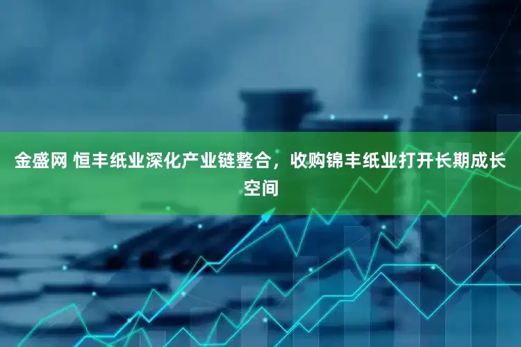 金盛网 恒丰纸业深化产业链整合，收购锦丰纸业打开长期成长空间