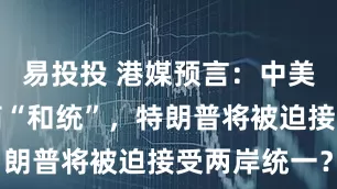 易投投 港媒预言：中美最终会协商“和统”，特朗普将被迫接受两岸统一？