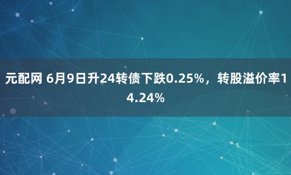 元配网 6月9日升24转债下跌0.25%，转股溢价率14.24%