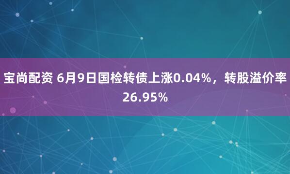 宝尚配资 6月9日国检转债上涨0.04%，转股溢价率26.95%