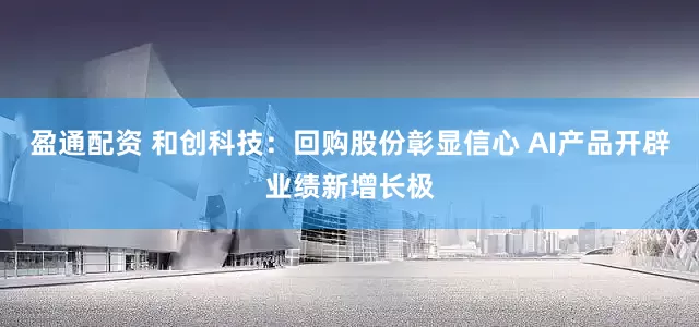 盈通配资 和创科技：回购股份彰显信心 AI产品开辟业绩新增长极