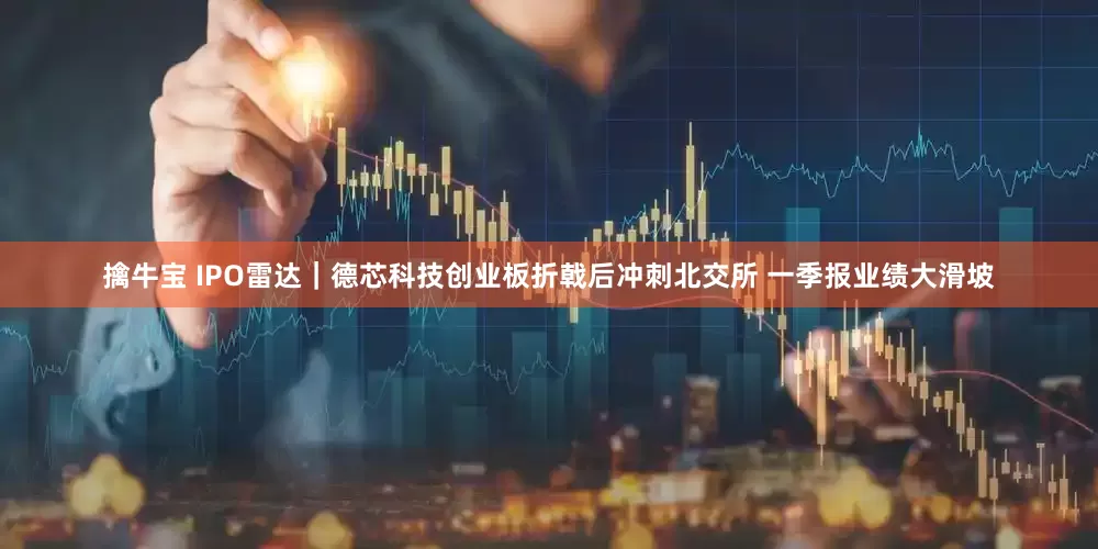 擒牛宝 IPO雷达｜德芯科技创业板折戟后冲刺北交所 一季报业绩大滑坡