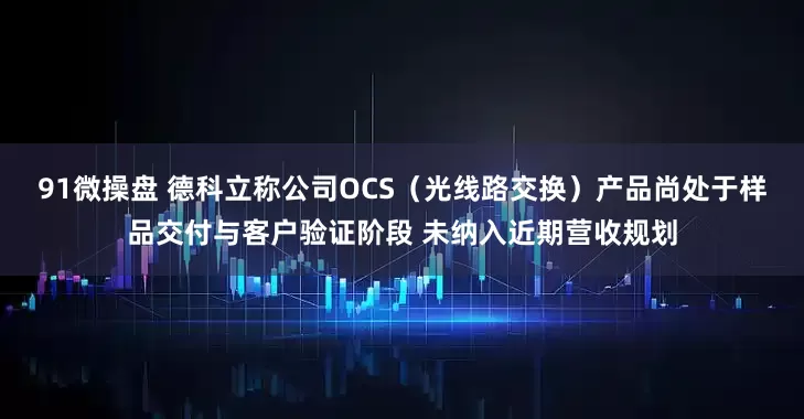 91微操盘 德科立称公司OCS（光线路交换）产品尚处于样品交付与客户验证阶段 未纳入近期营收规划