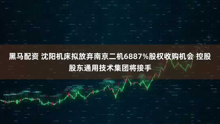 黑马配资 沈阳机床拟放弃南京二机6887%股权收购机会 控股股东通用技术集团将接手