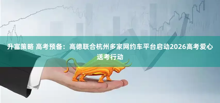 升富策略 高考预备：高德联合杭州多家网约车平台启动2026高考爱心送考行动