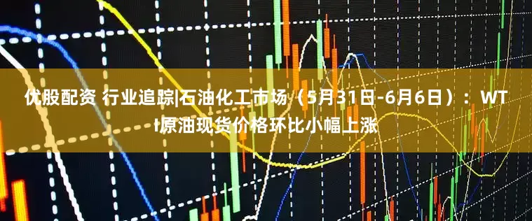 优股配资 行业追踪|石油化工市场（5月31日-6月6日）：WTI原油现货价格环比小幅上涨