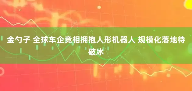 金勺子 全球车企竞相拥抱人形机器人 规模化落地待破冰